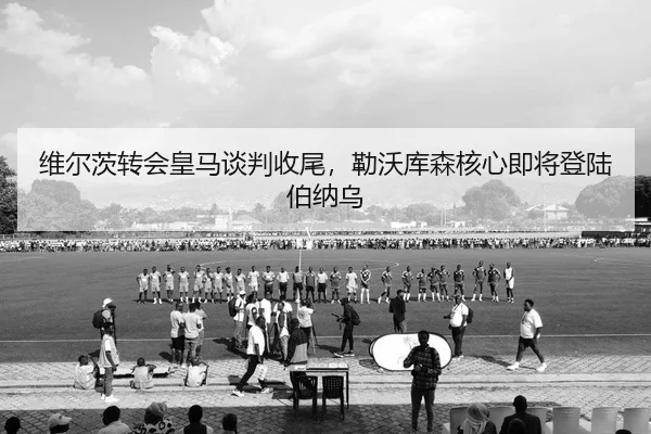 维尔茨转会皇马谈判收尾，勒沃库森核心即将登陆伯纳乌