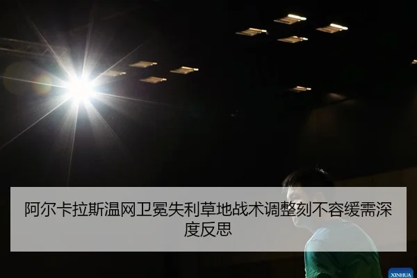 阿尔卡拉斯温网卫冕失利草地战术调整刻不容缓需深度反思